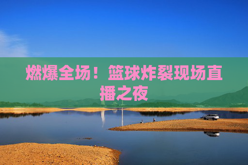 燃爆全场！篮球炸裂现场直播之夜