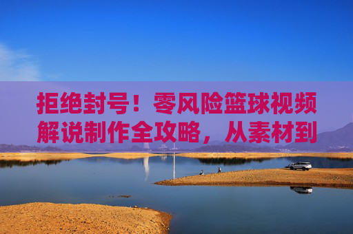 拒绝封号！零风险篮球视频解说制作全攻略，从素材到剪辑