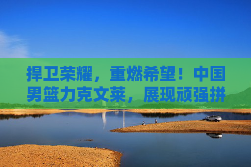 捍卫荣耀,重燃希望!中国男篮力克文莱,展现顽强拼搏精神