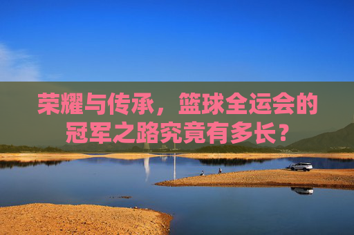 荣耀与传承,篮球全运会的冠军之路究竟有多长?