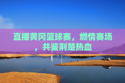 直播黄冈篮球赛，燃情赛场，共鉴荆楚热血