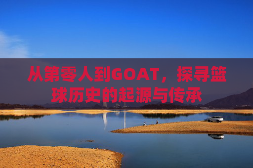 从第零人到GOAT，探寻篮球历史的起源与传承