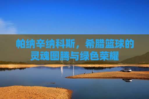 帕纳辛纳科斯，希腊篮球的灵魂图腾与绿色荣耀