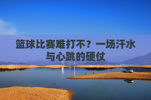 篮球比赛难打不？一场汗水与心跳的硬仗