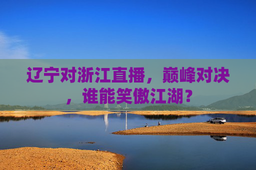辽宁对浙江直播,巅峰对决,谁能笑傲江湖?