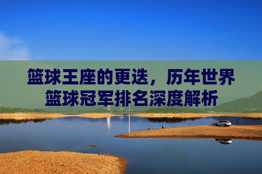 篮球王座的更迭，历年世界篮球冠军排名深度解析
