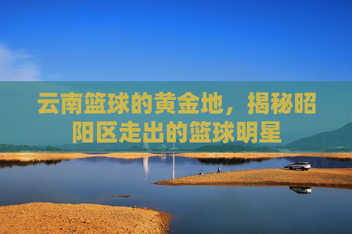 云南篮球的黄金地,揭秘昭阳区走出的篮球明星