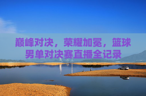 巅峰对决,荣耀加冕,篮球男单对决赛直播全记录