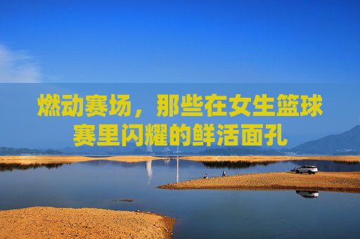 燃动赛场,那些在女生篮球赛里闪耀的鲜活面孔