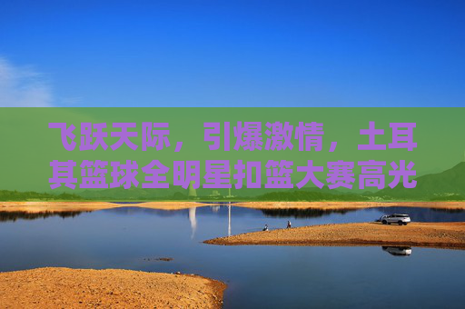 飞跃天际,引爆激情,土耳其篮球全明星扣篮大赛高光时刻