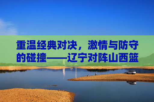 重温经典对决,激情与防守的碰撞——辽宁对阵山西篮球回放全解析