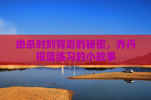绝杀时刻背后的秘密,乔丹投篮练习的小故事