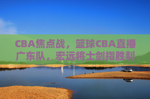 CBA焦点战,篮球CBA直播广东队,宏远将士剑指胜利,锁定今晚赛事!