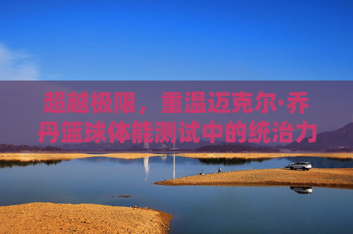 超越极限,重温迈克尔·乔丹篮球体能测试中的统治力密码