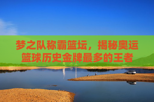 梦之队称霸篮坛,揭秘奥运篮球历史金牌最多的王者