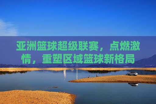 亚洲篮球超级联赛,点燃激情,重塑区域篮球新格局