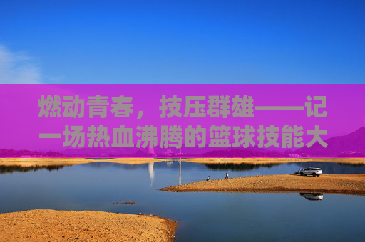 燃动青春,技压群雄——记一场热血沸腾的篮球技能大赛