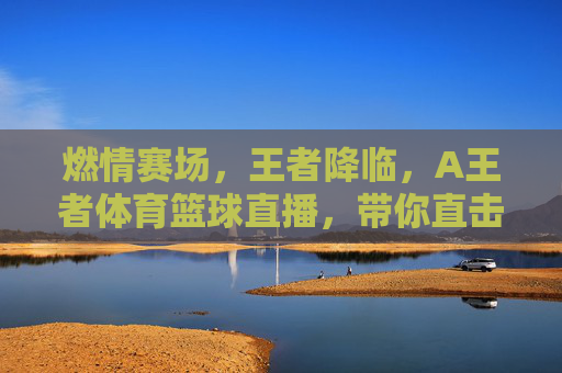 燃情赛场,王者降临,A王者体育篮球直播,带你直击每一个热血瞬间!