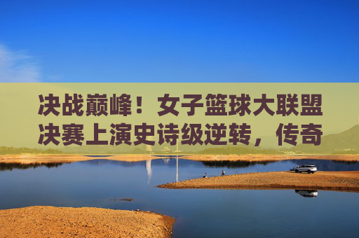 决战巅峰!女子篮球大联盟决赛上演史诗级逆转,传奇由此诞生