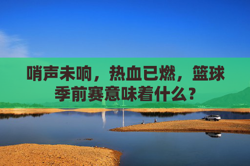哨声未响，热血已燃，篮球季前赛意味着什么？