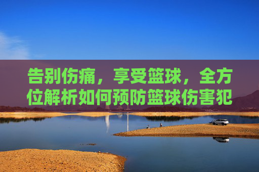 告别伤痛,享受篮球,全方位解析如何预防篮球伤害犯规