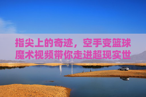 指尖上的奇迹,空手变篮球魔术视频带你走进超现实世界