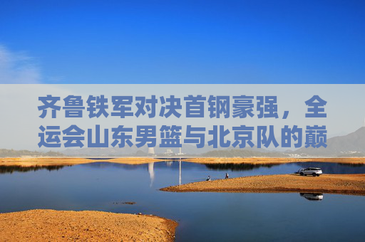 齐鲁铁军对决首钢豪强,全运会山东男篮与北京队的巅峰之战