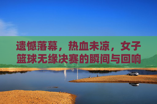 遗憾落幕,热血未凉,女子篮球无缘决赛的瞬间与回响