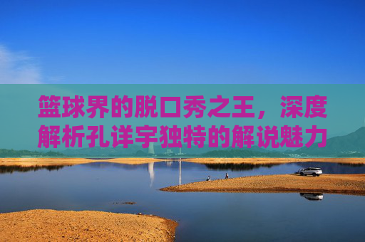 篮球界的脱口秀之王，深度解析孔详宇独特的解说魅力
