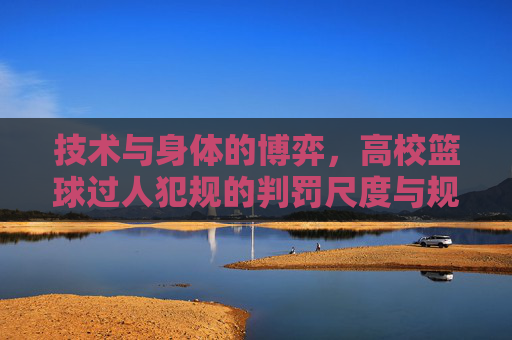 技术与身体的博弈,高校篮球过人犯规的判罚尺度与规避指南