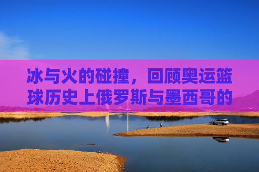冰与火的碰撞,回顾奥运篮球历史上俄罗斯与墨西哥的传奇对决