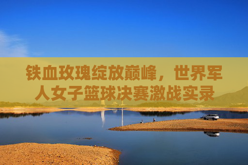 铁血玫瑰绽放巅峰,世界军人女子篮球决赛激战实录