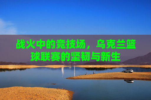战火中的竞技场，乌克兰篮球联赛的坚韧与新生