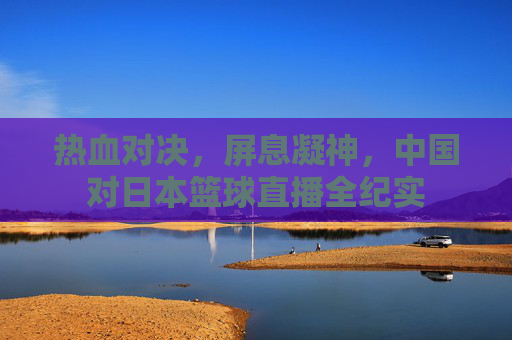 热血对决，屏息凝神，中国对日本篮球直播全纪实