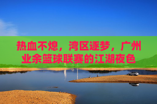 热血不熄，湾区逐梦，广州业余篮球联赛的江湖夜色