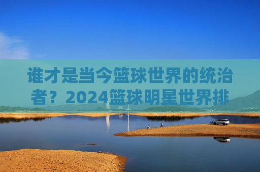 谁才是当今篮球世界的统治者？2024篮球明星世界排名深度解析