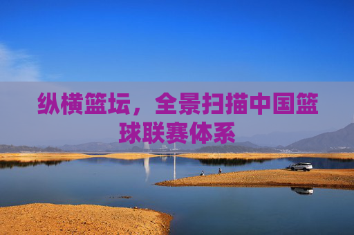 纵横篮坛,全景扫描中国篮球联赛体系