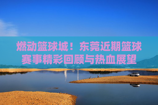 燃动篮球城!东莞近期篮球赛事精彩回顾与热血展望