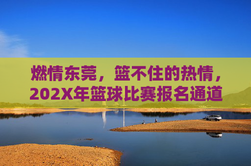 燃情东莞,篮不住的热情,202X年篮球比赛报名通道火热开启