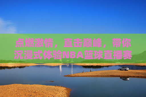 点燃激情,直击巅峰,带你沉浸式体验NBA篮球直播赛的每一个精彩瞬间