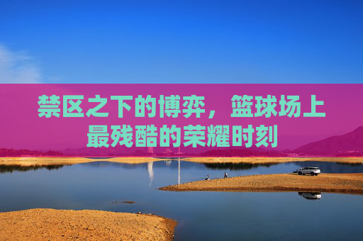 禁区之下的博弈,篮球场上最残酷的荣耀时刻