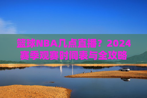 篮球NBA几点直播?2024赛季观赛时间表与全攻略
