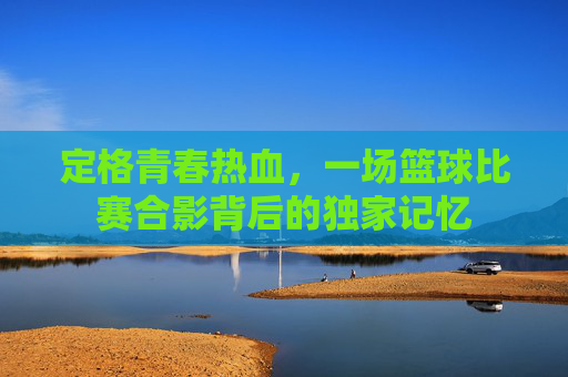 定格青春热血,一场篮球比赛合影背后的独家记忆
