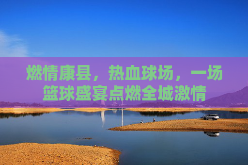 燃情康县，热血球场，一场篮球盛宴点燃全城激情