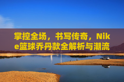 掌控全场,书写传奇,Nike篮球乔丹款全解析与潮流指南
