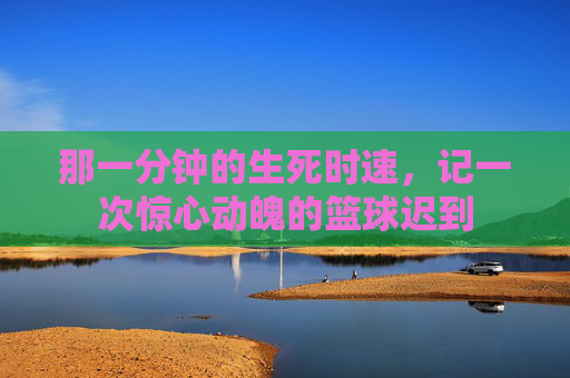 那一分钟的生死时速，记一次惊心动魄的篮球迟到