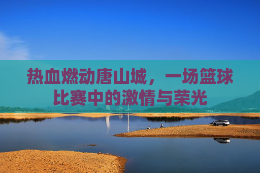 热血燃动唐山城,一场篮球比赛中的激情与荣光