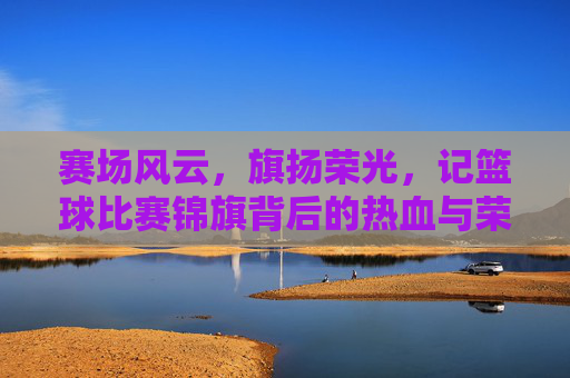 赛场风云,旗扬荣光,记篮球比赛锦旗背后的热血与荣耀