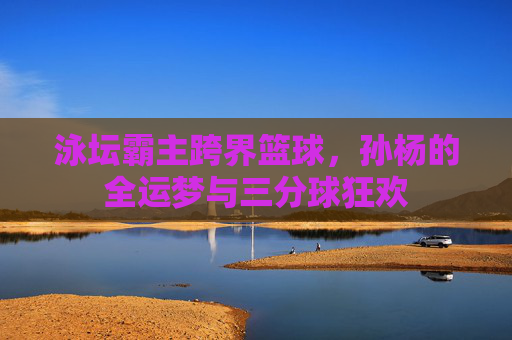 泳坛霸主跨界篮球，孙杨的全运梦与三分球狂欢