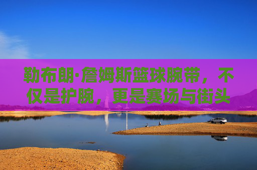 勒布朗·詹姆斯篮球腕带,不仅是护腕,更是赛场与街头的潮流图腾